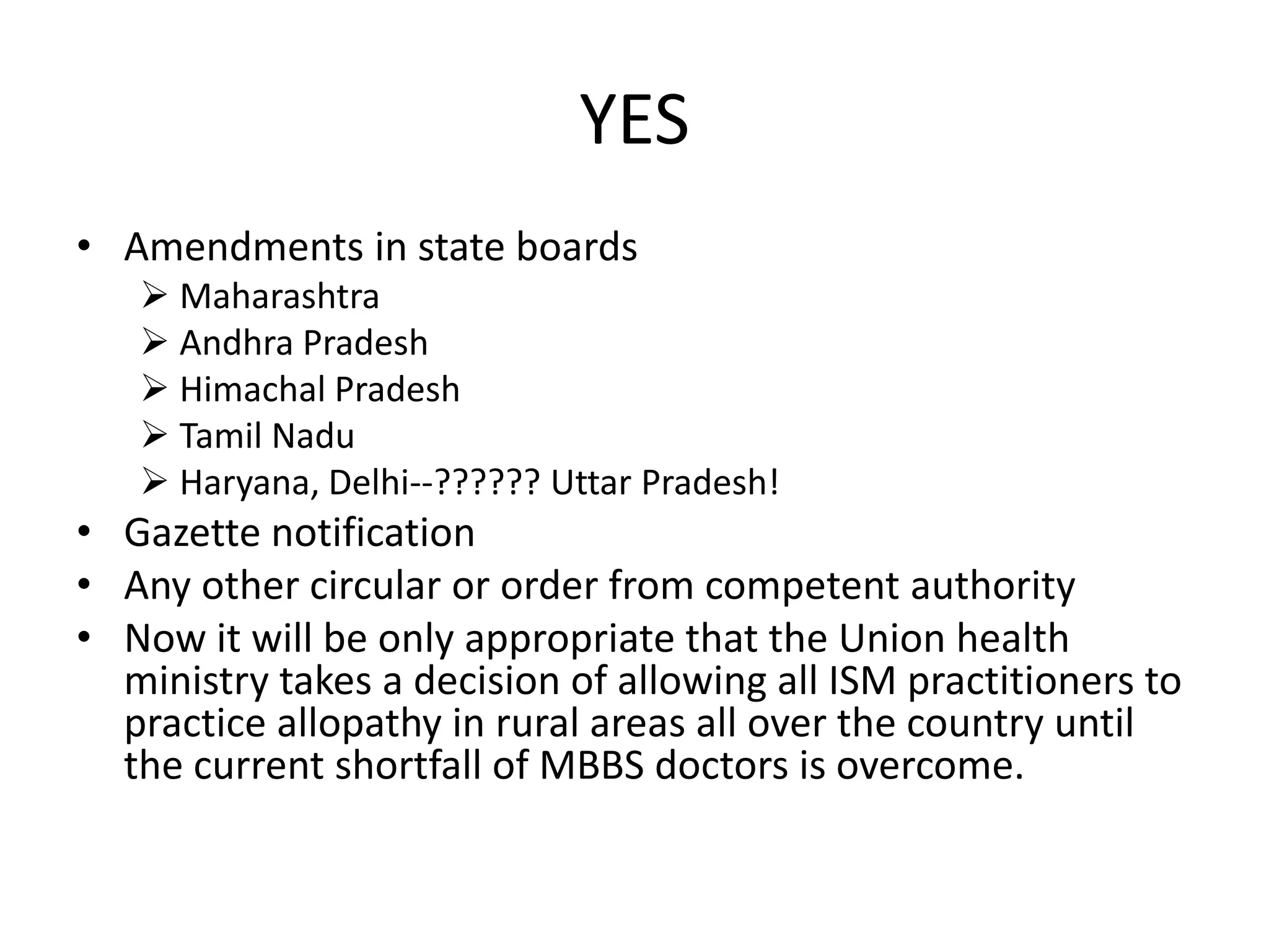 YES
&bull; Amendments in state boards
 Maharashtra
 Andhra Pradesh
 Himachal Pradesh
 Tamil Nadu
 Haryana, Delhi--?????? Uttar Pradesh!
&bull; Gazette notification
&bull; Any other circular or order from competent authority
&bull; Now it will be only appropriate that the Union health
ministry takes a decision of allowing all ISM practitioners to
practice allopathy in rural areas all over the country until
the current shortfall of MBBS doctors is overcome.
 