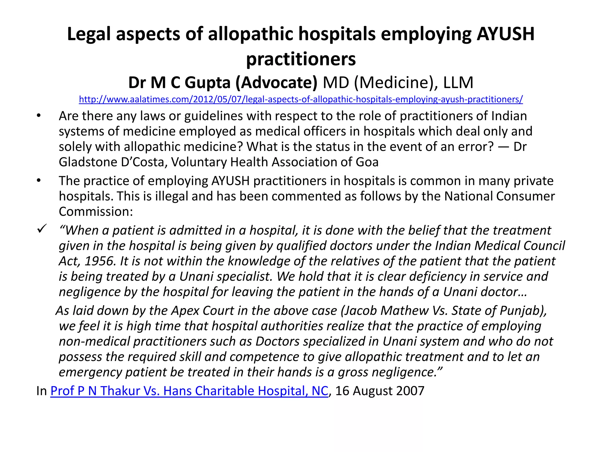 Legal aspects of allopathic hospitals employing AYUSH
practitioners
Dr M C Gupta (Advocate) MD (Medicine), LLM
http://www.aalatimes.com/2012/05/07/legal-aspects-of-allopathic-hospitals-employing-ayush-practitioners/
&bull; Are there any laws or guidelines with respect to the role of practitioners of Indian
systems of medicine employed as medical officers in hospitals which deal only and
solely with allopathic medicine? What is the status in the event of an error? &mdash; Dr
Gladstone D&rsquo;Costa, Voluntary Health Association of Goa
&bull; The practice of employing AYUSH practitioners in hospitals is common in many private
hospitals. This is illegal and has been commented as follows by the National Consumer
Commission:
 &ldquo;When a patient is admitted in a hospital, it is done with the belief that the treatment
given in the hospital is being given by qualified doctors under the Indian Medical Council
Act, 1956. It is not within the knowledge of the relatives of the patient that the patient
is being treated by a Unani specialist. We hold that it is clear deficiency in service and
negligence by the hospital for leaving the patient in the hands of a Unani doctor&hellip;
As laid down by the Apex Court in the above case (Jacob Mathew Vs. State of Punjab),
we feel it is high time that hospital authorities realize that the practice of employing
non-medical practitioners such as Doctors specialized in Unani system and who do not
possess the required skill and competence to give allopathic treatment and to let an
emergency patient be treated in their hands is a gross negligence.&rdquo;
In Prof P N Thakur Vs. Hans Charitable Hospital, NC, 16 August 2007
 