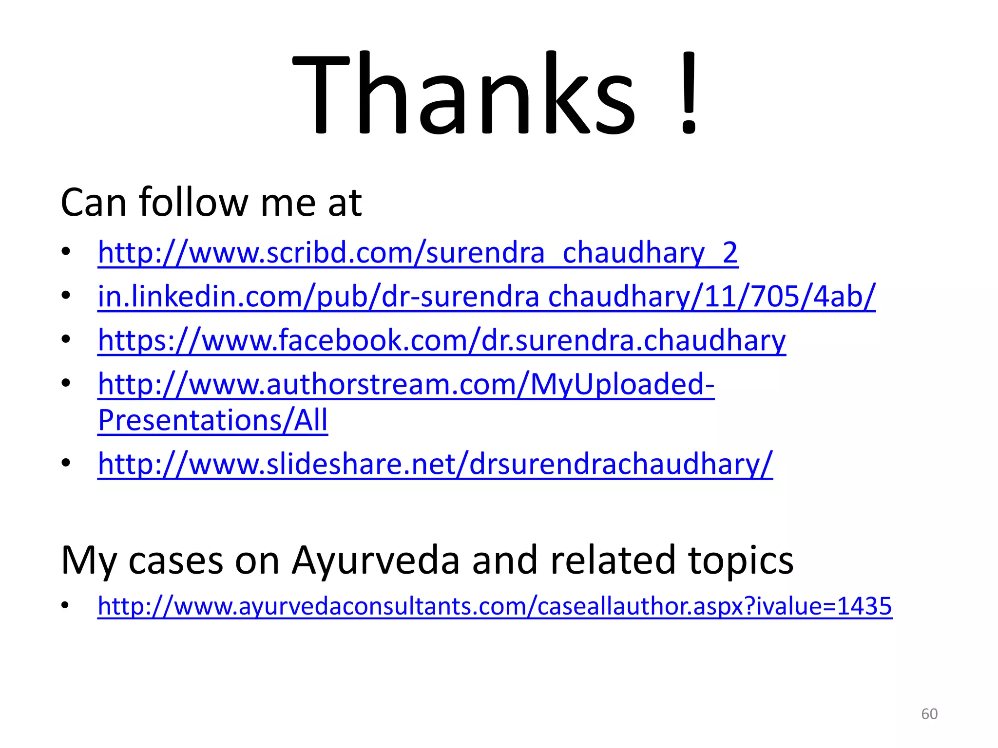 Thanks !
Can follow me at
&bull; http://www.scribd.com/surendra_chaudhary_2
&bull; in.linkedin.com/pub/dr-surendra chaudhary/11/705/4ab/
&bull; https://www.facebook.com/dr.surendra.chaudhary
&bull; http://www.authorstream.com/MyUploaded-
Presentations/All
&bull; http://www.slideshare.net/drsurendrachaudhary/
My cases on Ayurveda and related topics
&bull; http://www.ayurvedaconsultants.com/caseallauthor.aspx?ivalue=1435
60
 