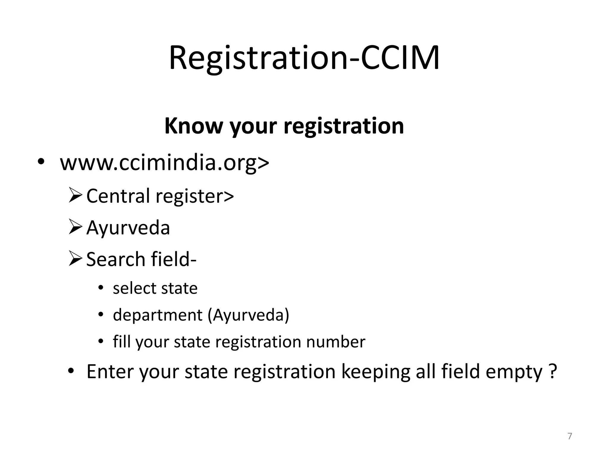Registration-CCIM
Know your registration
&bull; www.ccimindia.org>
Central register>
Ayurveda
Search field-
&bull; select state
&bull; department (Ayurveda)
&bull; fill your state registration number
&bull; Enter your state registration keeping all field empty ?
7
 