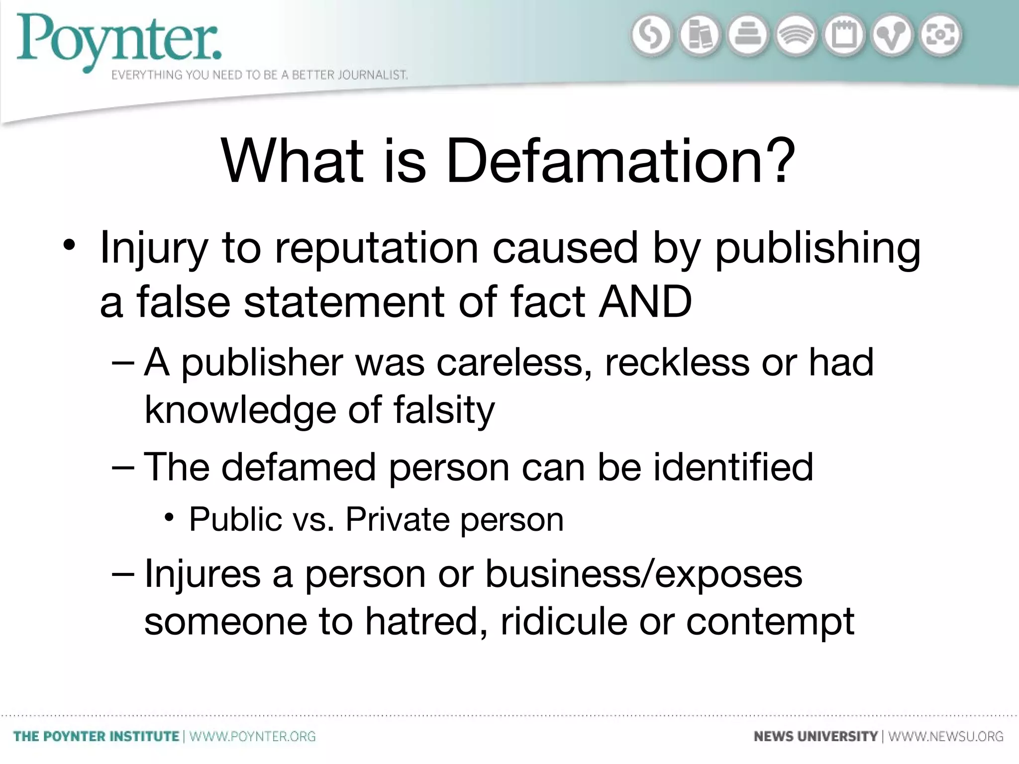 What is Defamation?
• Injury to reputation caused by publishing
a false statement of fact AND
– A publisher was careless, reckless or had
knowledge of falsity
– The defamed person can be identified
• Public vs. Private person
– Injures a person or business/exposes
someone to hatred, ridicule or contempt
 