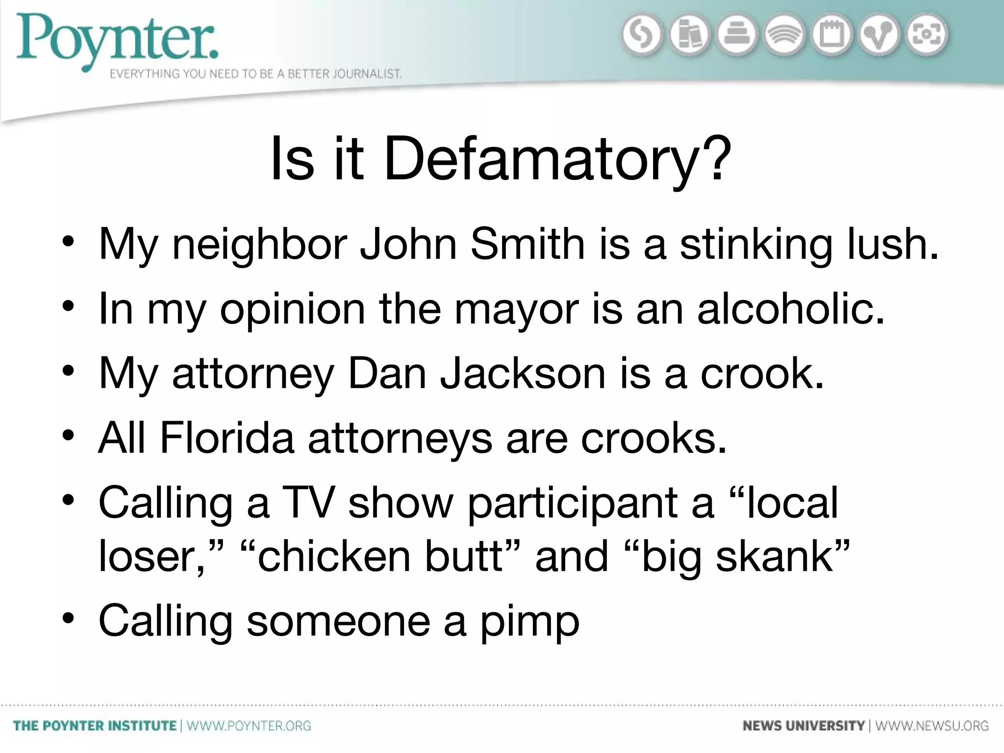 Is it Defamatory?
• My neighbor John Smith is a stinking lush.
• In my opinion the mayor is an alcoholic.
• My attorney Dan Jackson is a crook.
• All Florida attorneys are crooks.
• Calling a TV show participant a “local
loser,” “chicken butt” and “big skank”
• Calling someone a pimp
 