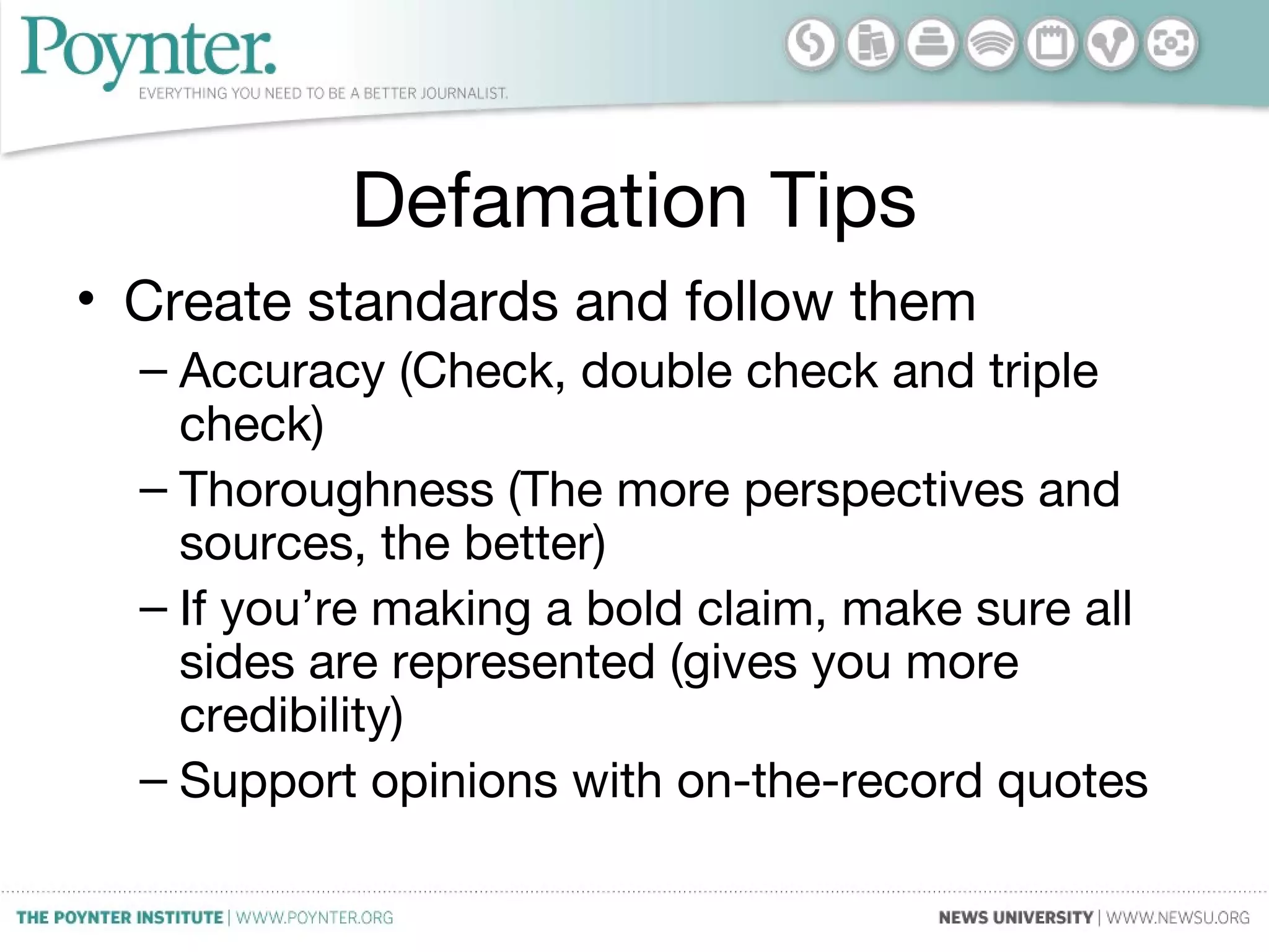 Defamation Tips
• Create standards and follow them
– Accuracy (Check, double check and triple
check)
– Thoroughness (The more perspectives and
sources, the better)
– If you’re making a bold claim, make sure all
sides are represented (gives you more
credibility)
– Support opinions with on-the-record quotes
 