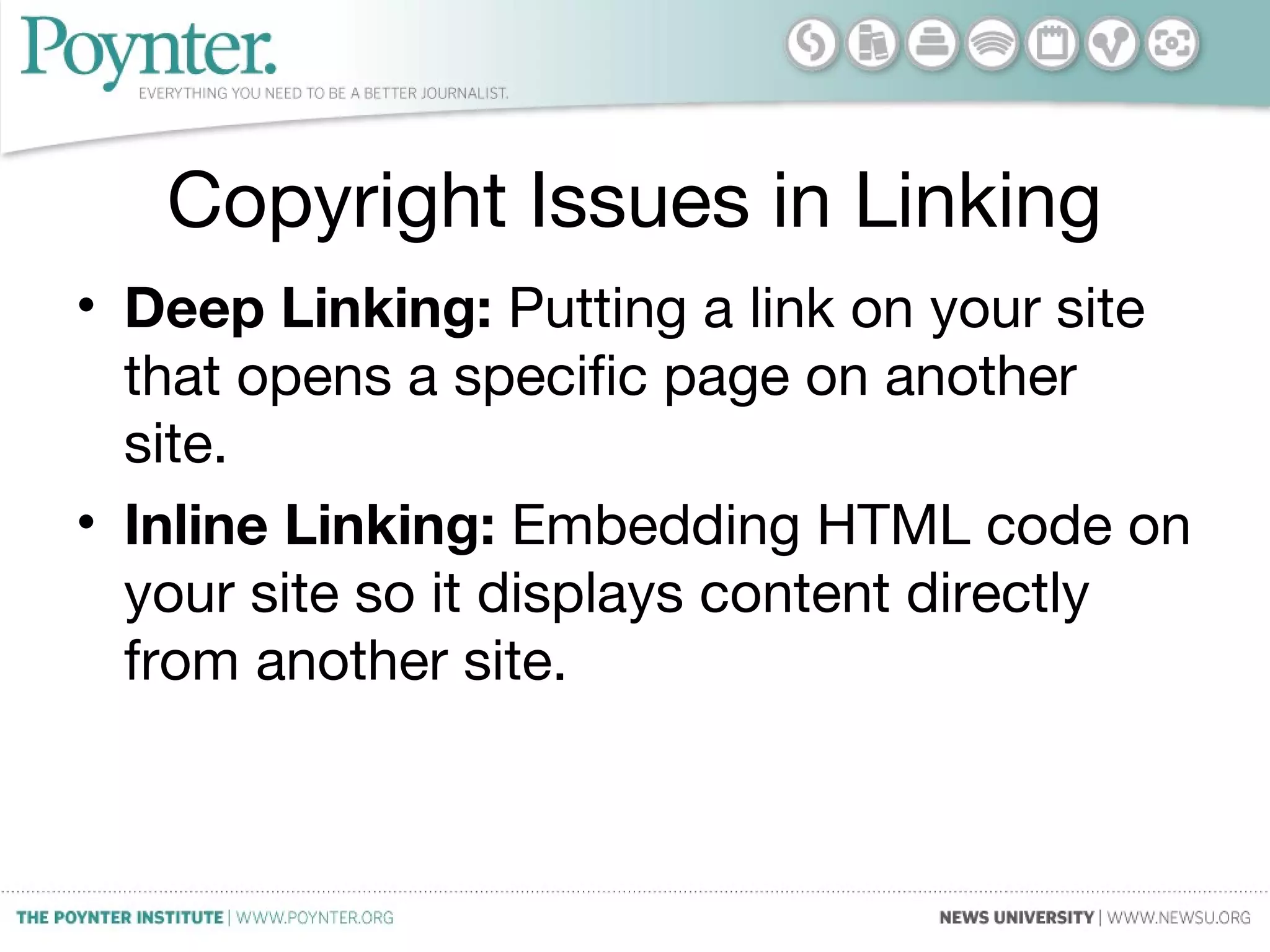 Copyright Issues in Linking
• Deep Linking: Putting a link on your site
that opens a specific page on another
site.
• Inline Linking: Embedding HTML code on
your site so it displays content directly
from another site.
 