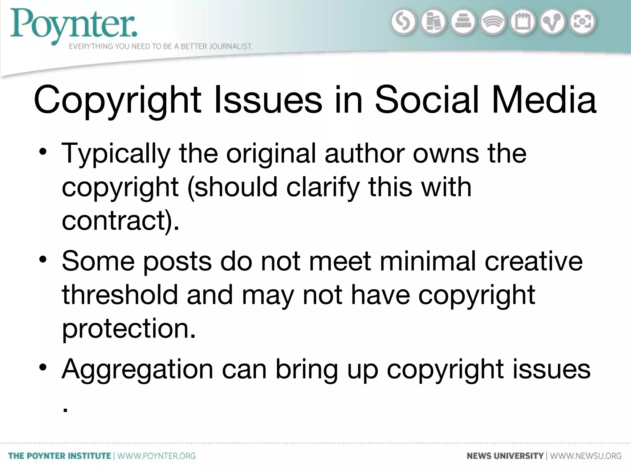 Copyright Issues in Social Media
• Typically the original author owns the
copyright (should clarify this with
contract).
• Some posts do not meet minimal creative
threshold and may not have copyright
protection.
• Aggregation can bring up copyright issues
.
 