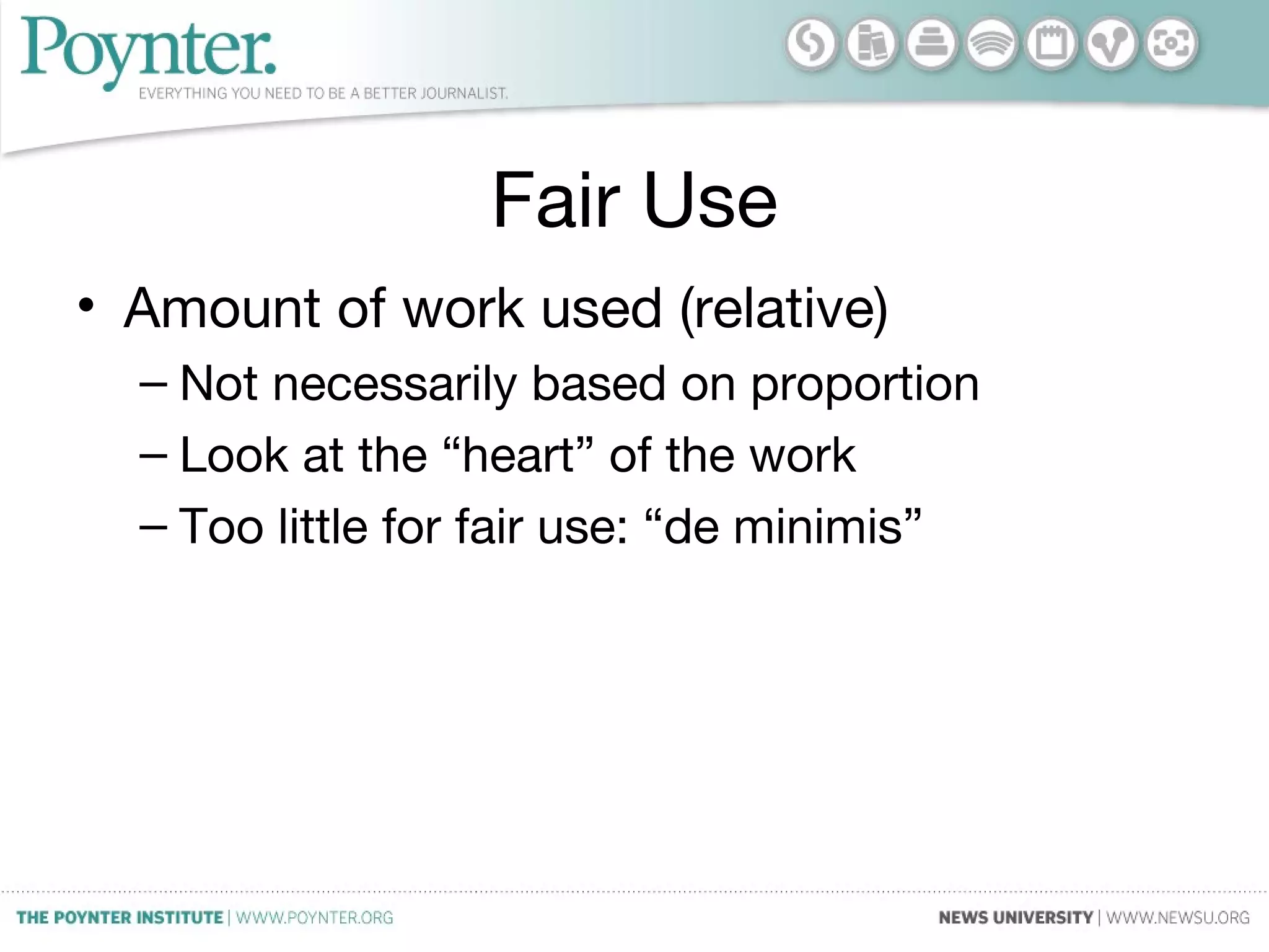 Fair Use
• Amount of work used (relative)
– Not necessarily based on proportion
– Look at the “heart” of the work
– Too little for fair use: “de minimis”
 