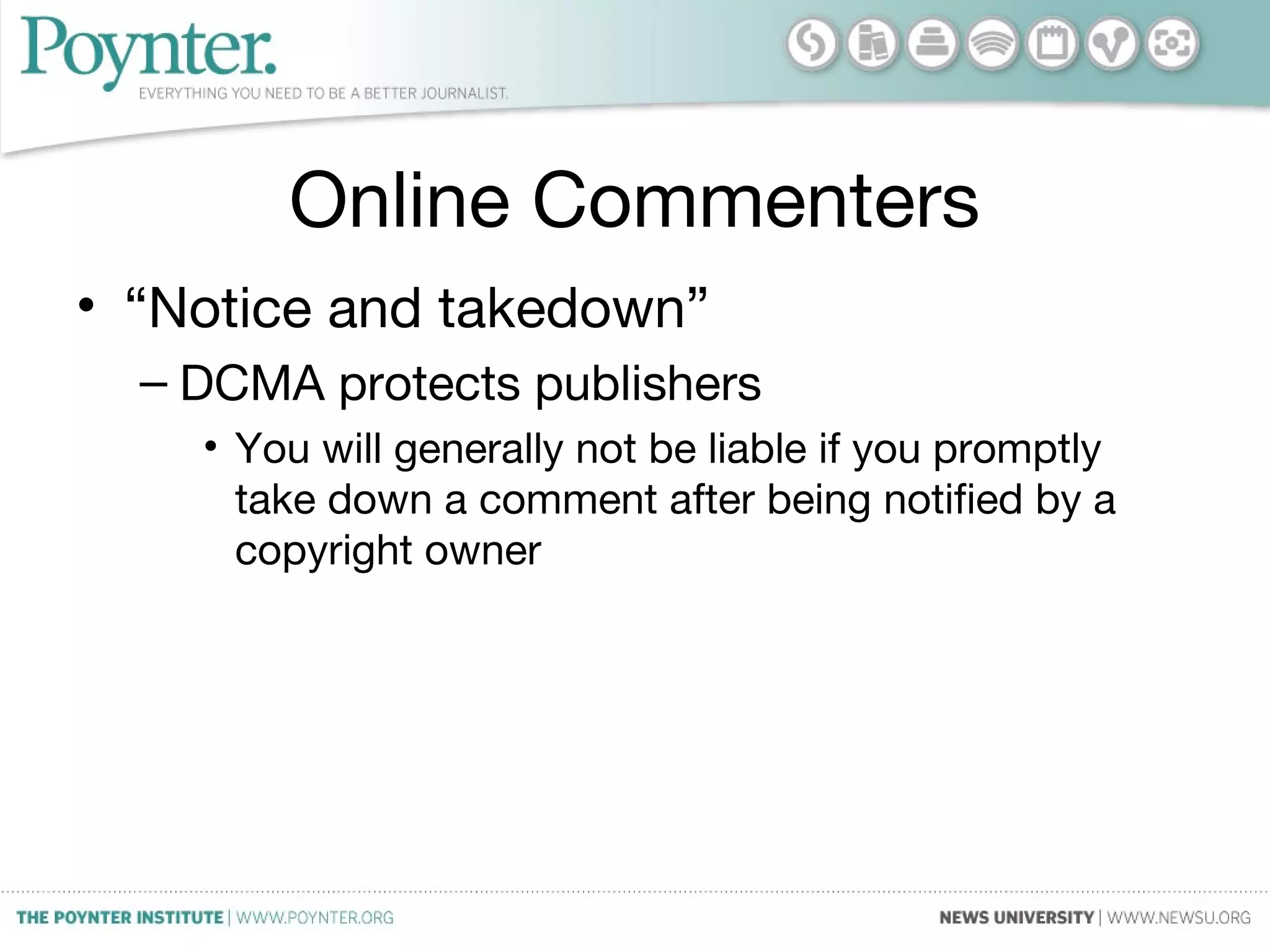Online Commenters
• “Notice and takedown”
– DCMA protects publishers
• You will generally not be liable if you promptly
take down a comment after being notified by a
copyright owner
 