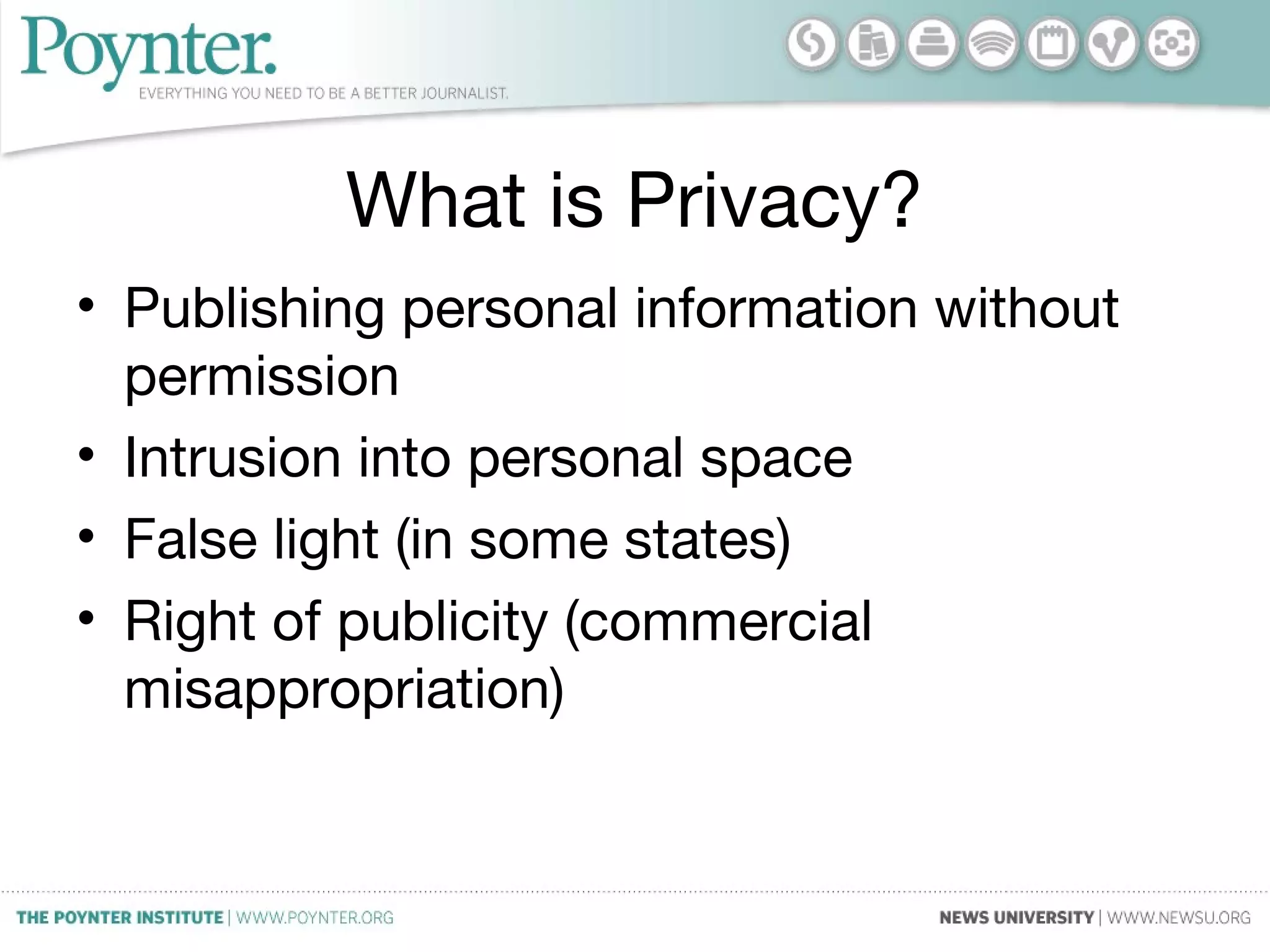 What is Privacy?
• Publishing personal information without
permission
• Intrusion into personal space
• False light (in some states)
• Right of publicity (commercial
misappropriation)
 