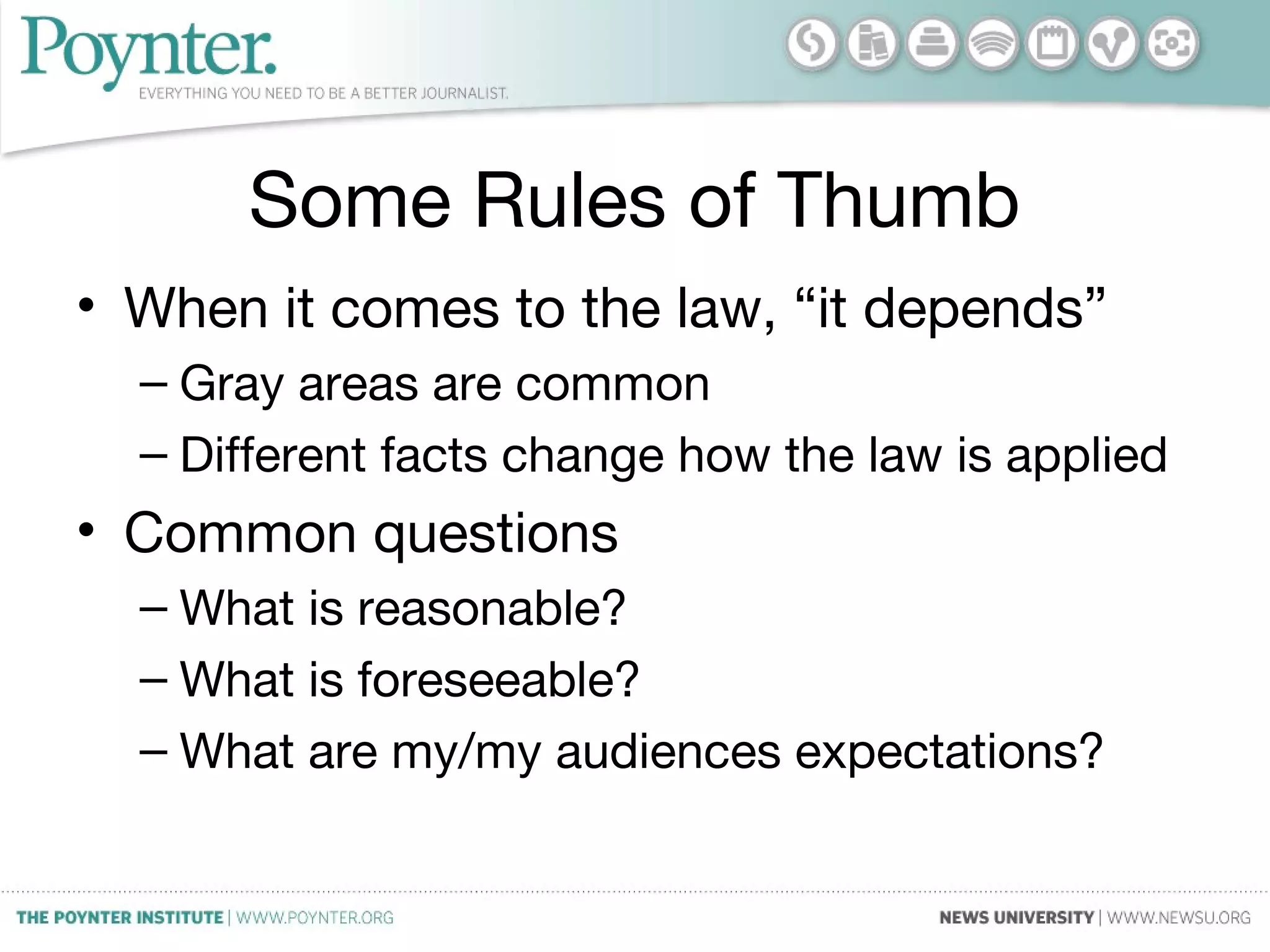 Some Rules of Thumb
• When it comes to the law, “it depends”
– Gray areas are common
– Different facts change how the law is applied
• Common questions
– What is reasonable?
– What is foreseeable?
– What are my/my audiences expectations?
 