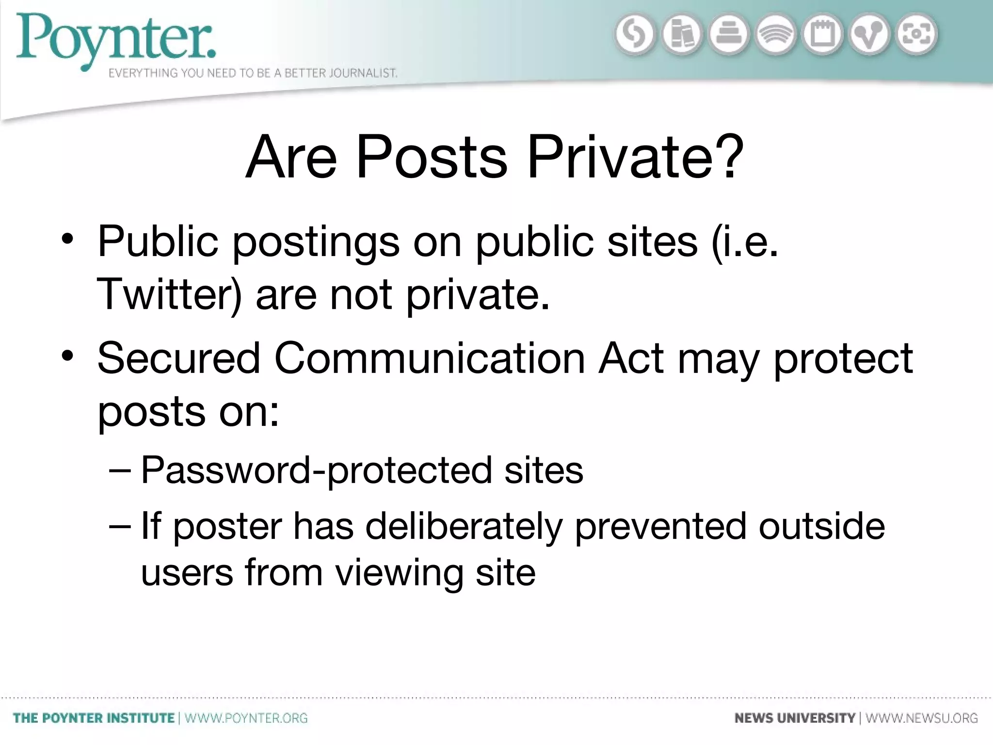 Are Posts Private?
• Public postings on public sites (i.e.
Twitter) are not private.
• Secured Communication Act may protect
posts on:
– Password-protected sites
– If poster has deliberately prevented outside
users from viewing site
 