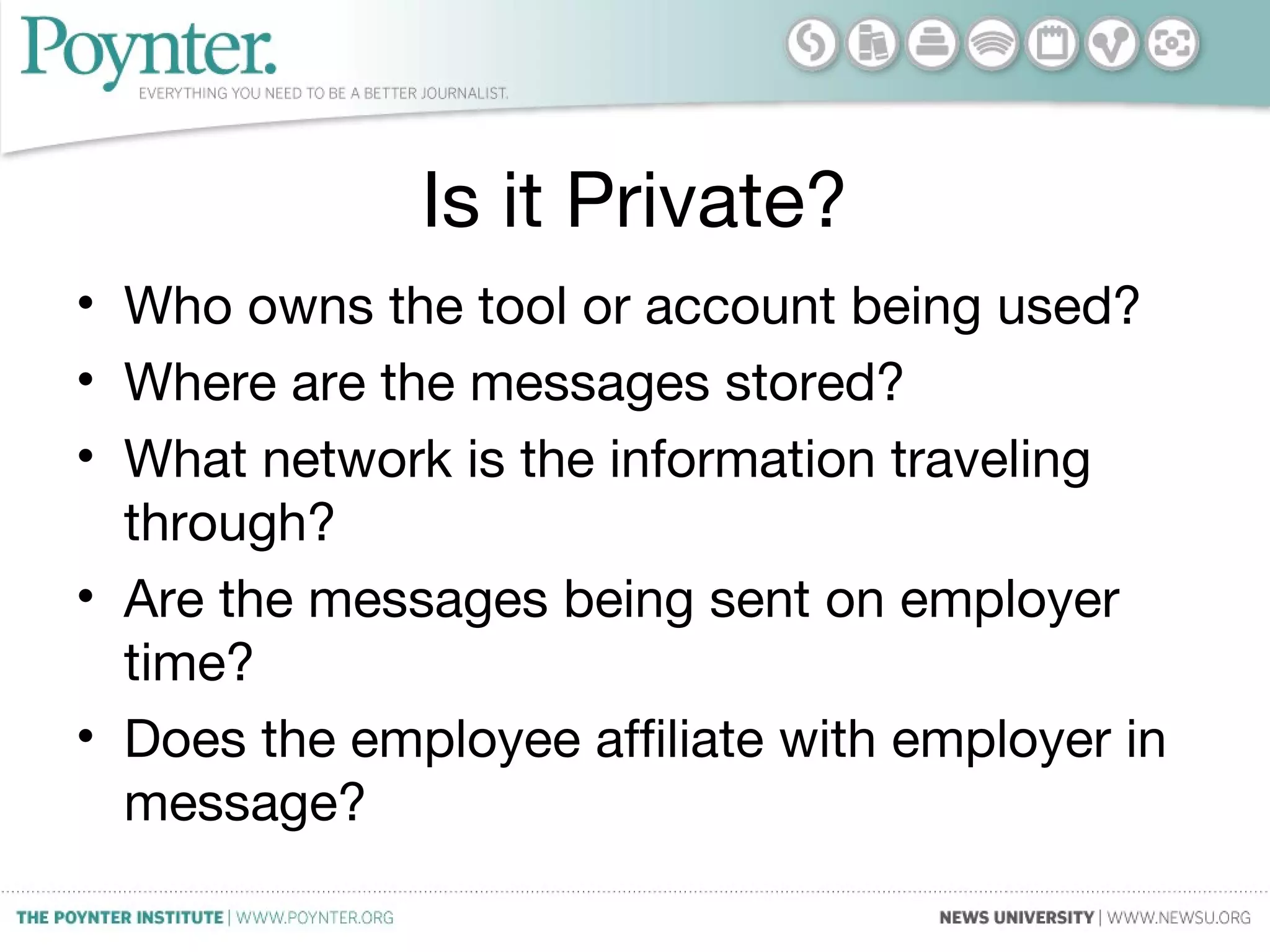 Is it Private?
• Who owns the tool or account being used?
• Where are the messages stored?
• What network is the information traveling
through?
• Are the messages being sent on employer
time?
• Does the employee affiliate with employer in
message?
 