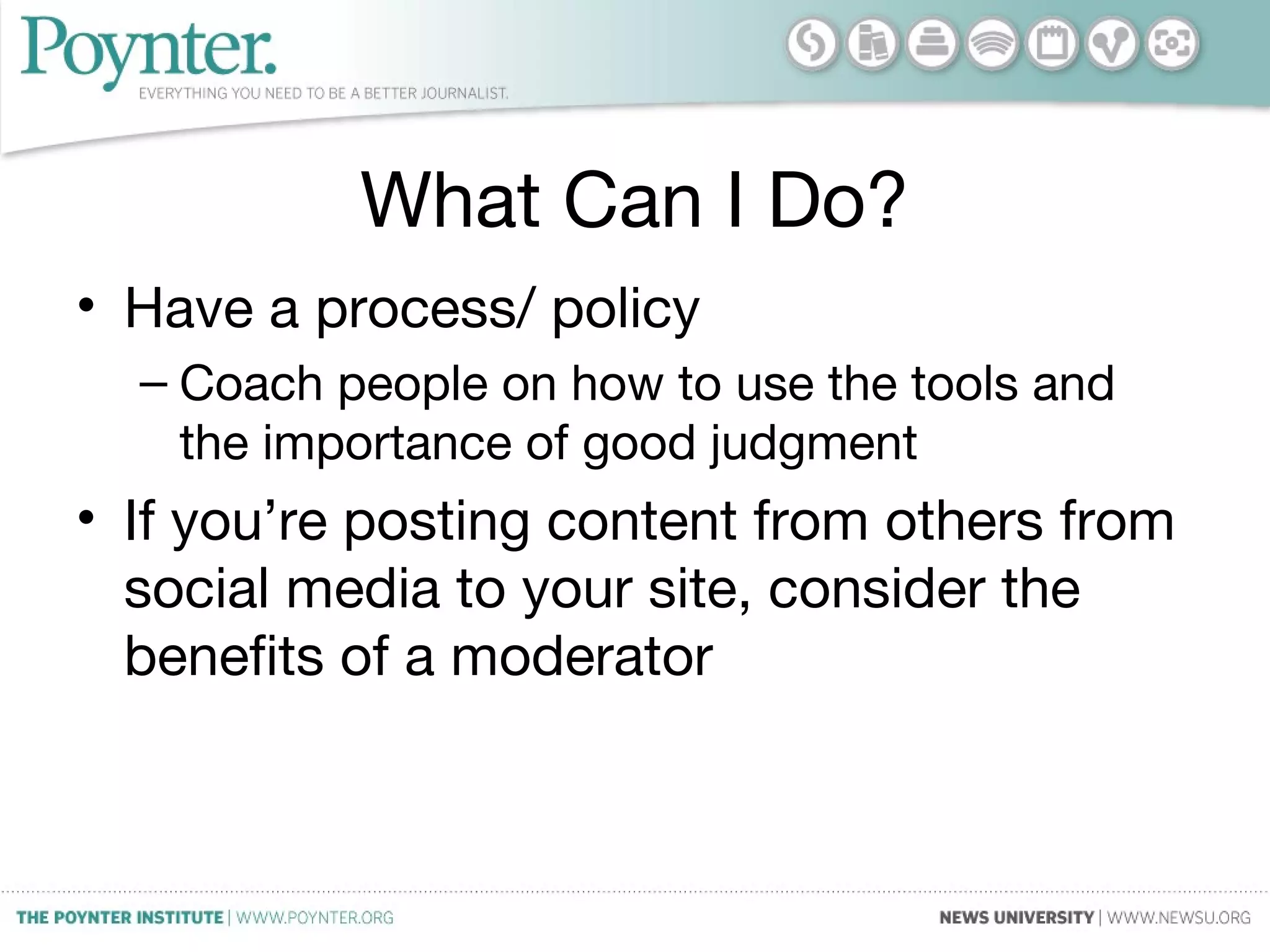 What Can I Do?
• Have a process/ policy
– Coach people on how to use the tools and
the importance of good judgment
• If you’re posting content from others from
social media to your site, consider the
benefits of a moderator
 