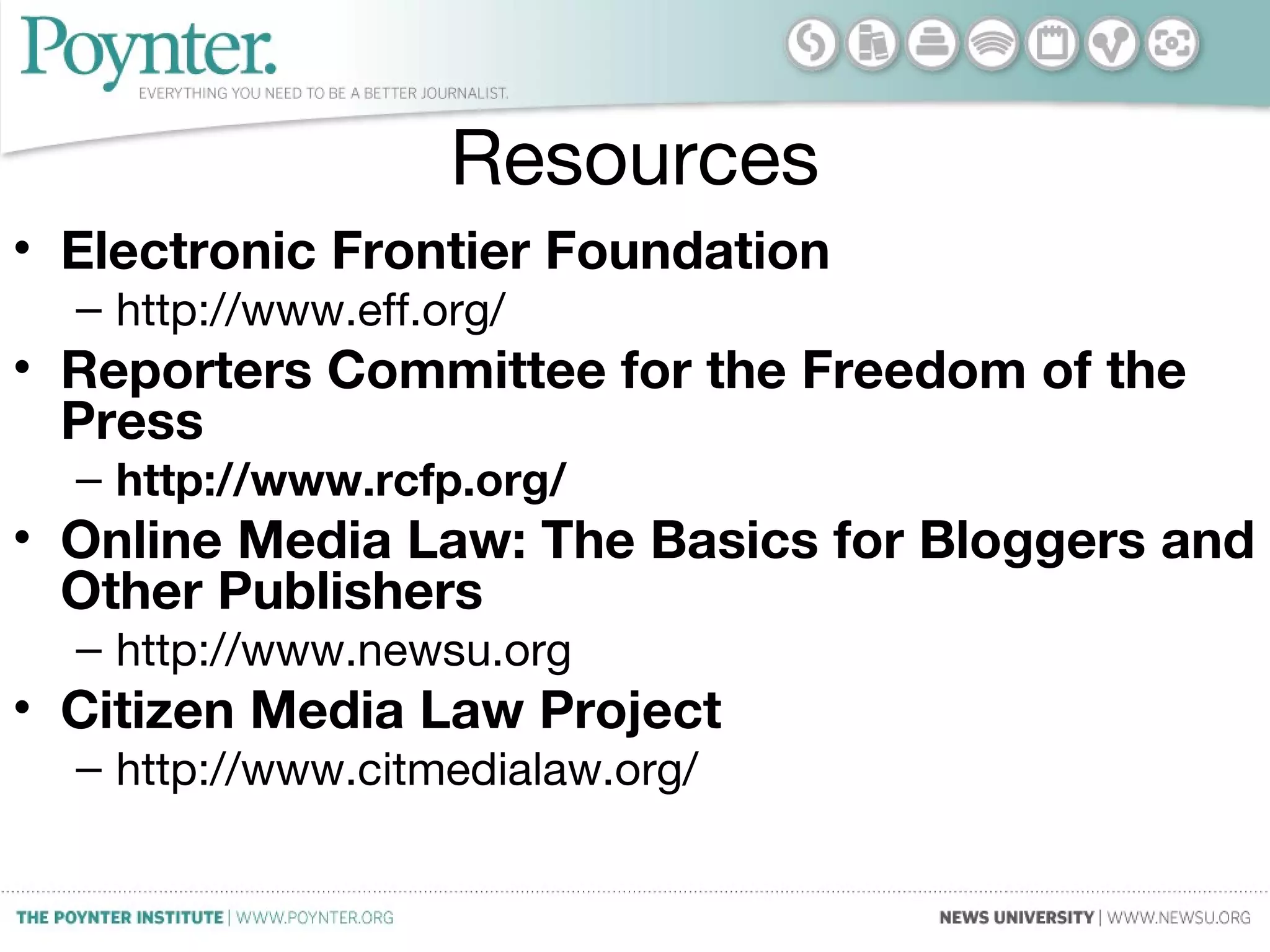 Resources
• Electronic Frontier Foundation
– http://www.eff.org/
• Reporters Committee for the Freedom of the
Press
– http://www.rcfp.org/
• Online Media Law: The Basics for Bloggers and
Other Publishers
– http://www.newsu.org
• Citizen Media Law Project
– http://www.citmedialaw.org/
 
