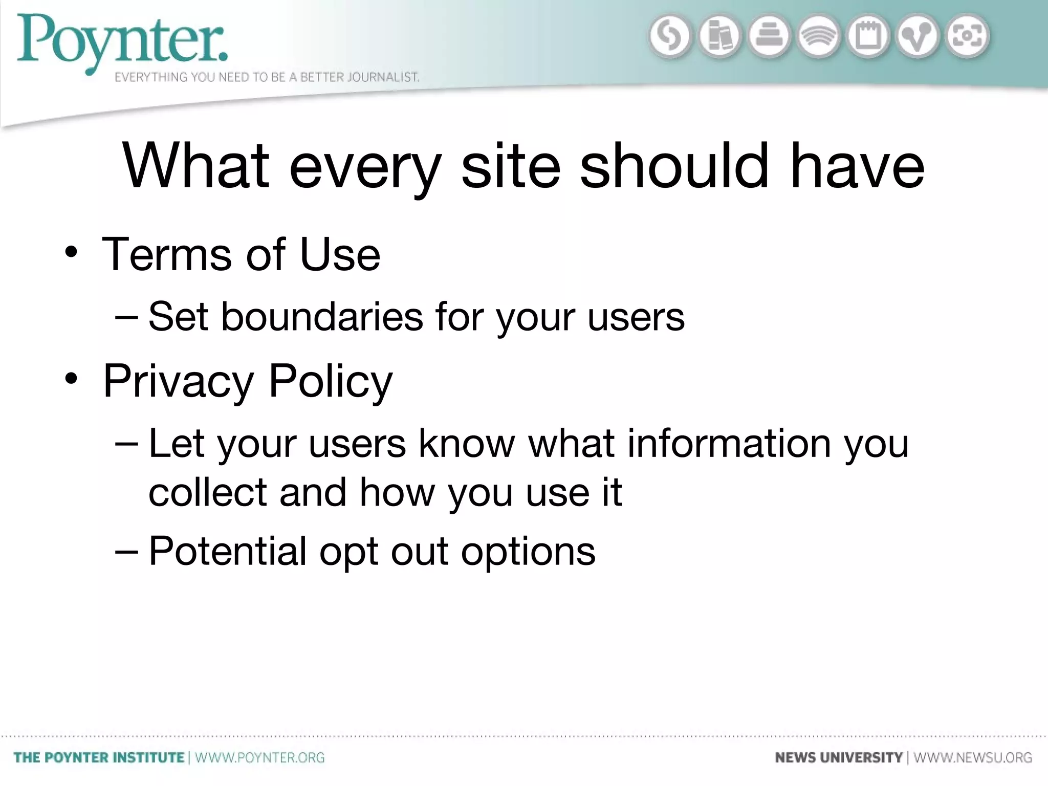 What every site should have
• Terms of Use
– Set boundaries for your users
• Privacy Policy
– Let your users know what information you
collect and how you use it
– Potential opt out options
 