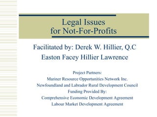 Legal Issues for Not-For-Profits Facilitated by: Derek W. Hillier, Q.C Easton Facey Hillier Lawrence Project Partners: Mariner Resource Opportunities Network Inc. Newfoundland and Labrador Rural Development Council Funding Provided By: Comprehensive Economic Development Agreement Labour Market Development Agreement 