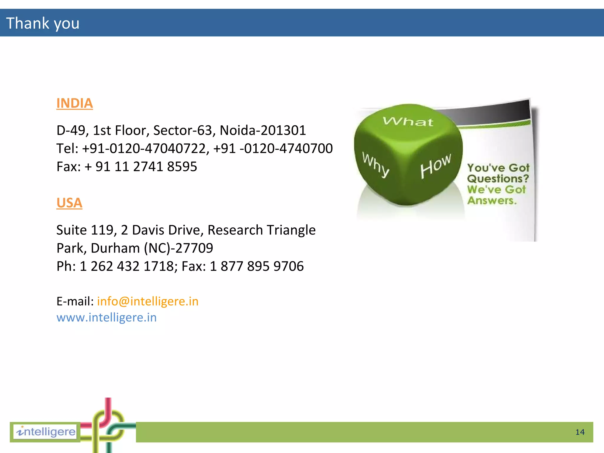 Thank you INDIA D-49, 1st Floor, Sector-63, Noida-201301 Tel: +91-0120-47040722, +91 -0120-4740700  Fax: + 91 11 2741 8595 USA Suite 119, 2 Davis Drive, Research Triangle Park, Durham (NC)-27709 Ph: 1 262 432 1718; Fax: 1 877 895 9706 E-mail:   [email_address] www.intelligere.in 