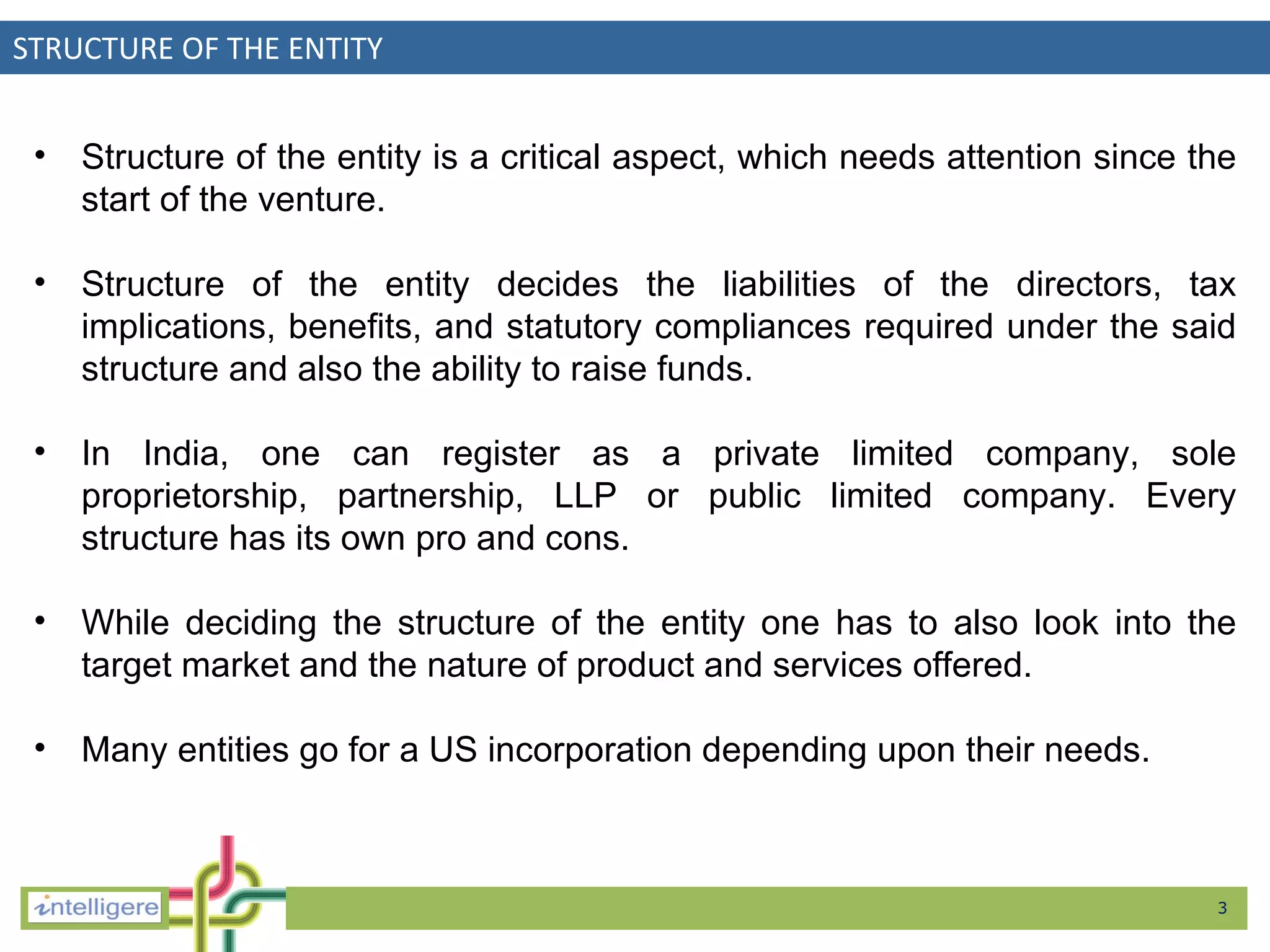 STRUCTURE OF THE ENTITY Structure of the entity is a critical aspect, which needs attention since the start of the venture.  Structure of the entity decides the liabilities of the directors, tax implications, benefits, and statutory compliances required under the said structure and also the ability to raise funds.  In India, one can register as a private limited company, sole proprietorship, partnership, LLP or public limited company.  E very structure has its own pro and cons.  While deciding the structure of the entity one has to also look into the target market and the nature of product and services offered.  Many entities go for a US incorporation depending upon their needs.  