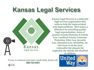 Kansas Legal ServicesKansas Legal Services is a statewide legal services organization that seeks to help the impoverished with legal problems.  KLS makes a difference by providing quality legal representation. Areas of practice include Domestic & Family Law, Landlord Tenant, Consumer Protection, Elder Law, Juvenile Law, Education Law, Disability, etc.  Our focus is on the most vulnerable; the abused, the neglected, the elderly, the disabled & children.If you, or someone you know needs help, please call800-723-6953United Way Helps Here!