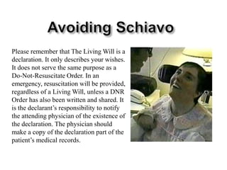 Avoiding SchiavoPlease remember that The Living Will is a declaration. It only describes your wishes. It does not serve the same purpose as a Do-Not-Resuscitate Order. In an emergency, resuscitation will be provided, regardless of a Living Will, unless a DNR Order has also been written and shared. It is the declarant’s responsibility to notify the attending physician of the existence of the declaration. The physician should make a copy of the declaration part of the patient’s medical records. 