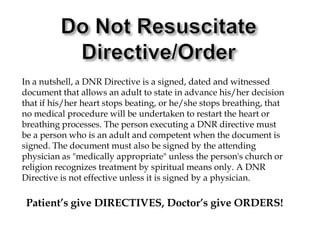 Do Not ResuscitateDirective/OrderIn a nutshell, a DNR Directive is a signed, dated and witnessed document that allows an adult to state in advance his/her decision that if his/her heart stops beating, or he/she stops breathing, that no medical procedure will be undertaken to restart the heart or breathing processes. The person executing a DNR directive must be a person who is an adult and competent when the document is signed. The document must also be signed by the attending physician as "medically appropriate" unless the person's church or religion recognizes treatment by spiritual means only. A DNR Directive is not effective unless it is signed by a physician.Patient’s give DIRECTIVES, Doctor’s give ORDERS!