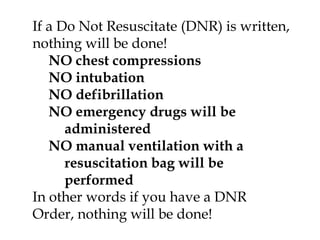 If a Do Not Resuscitate (DNR) is written, nothing will be done!NO chest compressionsNO intubationNO defibrillationNO emergency drugs will be administeredNO manual ventilation with a resuscitation bag will be performedIn other words if you have a DNR Order, nothing will be done!