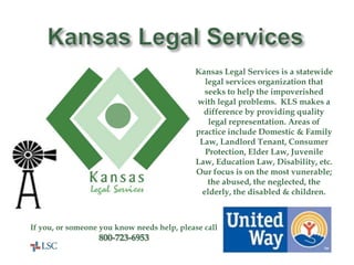 Kansas Legal ServicesKansas Legal Services is a statewide legal services organization that seeks to help the impoverished with legal problems.  KLS makes a difference by providing quality legal representation. Areas of practice include Domestic & Family Law, Landlord Tenant, Consumer Protection, Elder Law, Juvenile Law, Education Law, Disability, etc.  Our focus is on the most vunerable; the abused, the neglected, the elderly, the disabled & children.If you, or someone you know needs help, please call800-723-6953United Way Helps Here!