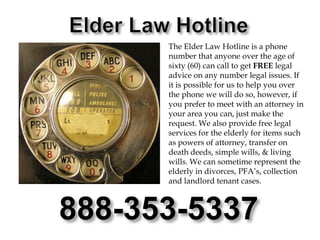 Elder Law HotlineThe Elder Law Hotline is a phone number that anyone over the age of sixty (60) can call to get FREE legal advice on any number legal issues. If it is possible for us to help you over the phone we will do so, however, if you prefer to meet with an attorney in your area you can, just make the request. We also provide free legal services for the elderly for items such as powers of attorney, transfer on death deeds, simple wills, & living wills. We can sometime represent the elderly in divorces, PFA’s, collection and landlord tenant cases.888-353-5337