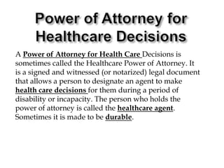 Power of Attorney for Healthcare DecisionsA Power of Attorney for Health Care Decisions is sometimes called the Healthcare Power of Attorney. It is a signed and witnessed (or notarized) legal document that allows a person to designate an agent to make health care decisions for them during a period of disability or incapacity. The person who holds the power of attorney is called the healthcare agent. Sometimes it is made to be durable.