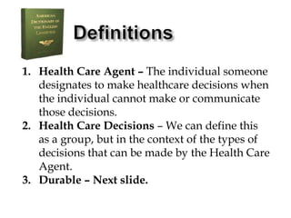 DefinitionsHealth Care Agent – The individual someone designates to make healthcare decisions when the individual cannot make or communicate those decisions.Health Care Decisions – We can define this as a group, but in the context of the types of decisions that can be made by the Health Care Agent.Durable – Next slide.