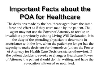 Important Facts about the POA for HealthcareThe decisions made by the healthcare agent have the same force and effect as if they were made by the patient. The agent may not use the Power of Attorney to revoke or invalidate a previously existing Living Will Declaration. It is the duty of the attending physician to determine in accordance with the law, when the patient no longer has the capacity to make decisions for themselves (unless the Power of Attorney for Health Care Decisions states otherwise). If the patient decides to revoke or change a Healthcare Power of Attorney the patient should do it in writing, and have the revocation witnessed or notarized. 