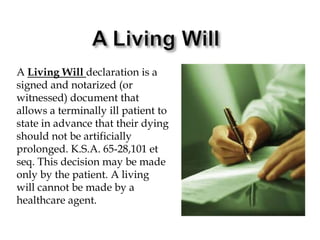 A Living WillA Living Will declaration is a signed and notarized (or witnessed) document that allows a terminally ill patient to state in advance that their dying should not be artificially prolonged. K.S.A. 65-28,101 et seq. This decision may be made only by the patient. A living will cannot be made by a healthcare agent.