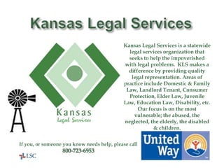Kansas Legal Services Kansas Legal Services is a statewide legal services organization that seeks to help the impoverished with legal problems.  KLS makes a difference by providing quality legal representation. Areas of practice include Domestic & Family Law, Landlord Tenant, Consumer Protection, Elder Law, Juvenile Law, Education Law, Disability, etc.  Our focus is on the most vulnerable; the abused, the neglected, the elderly, the disabled & children. If you, or someone you know needs help, please call 800-723-6953 United Way Helps Here! 