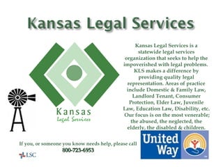 United Way Helps Here! Kansas Legal Services is a statewide legal services organization that seeks to help the impoverished with legal problems.  KLS makes a difference by providing quality legal representation. Areas of practice include Domestic & Family Law, Landlord Tenant, Consumer Protection, Elder Law, Juvenile Law, Education Law, Disability, etc.  Our focus is on the most venerable; the abused, the neglected, the elderly, the disabled & children. If you, or someone you know needs help, please call 800-723-6953 