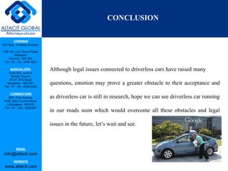 CHENNAI
3rd Floor, ‘Creative Enclave’,
148-150, Luz Church Road,
Mylapore,
Chennai - 600 004.
Tel: +91 - 44 - 2498 4821
BANGALORE
Suite 920, Level 9,
Raheja Towers,
26-27, M G Road,
Bangalore - 560 001.
Tel: +91 - 80 - 6546 2400
COIMBATORE
BB1, Park Avenue,
# 48, Race Course Road,
Coimbatore - 641018.
Tel: +91 - 422 – 6552921
EMAIL
info@altacit.com
WEBSITE
www.altacit.com
Although legal issues connected to driverless cars have raised many
questions, emotion may prove a greater obstacle to their acceptance and
as driverless car is still in research, hope we can see driverless car running
in our roads soon which would overcome all these obstacles and legal
issues in the future, let’s wait and see.
Con
CONCLUSION
 