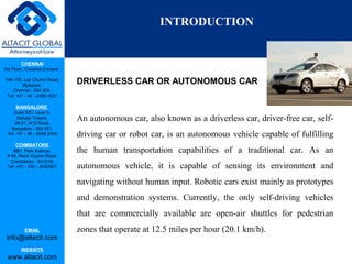CHENNAI
3rd Floor, ‘Creative Enclave’,
148-150, Luz Church Road,
Mylapore,
Chennai - 600 004.
Tel: +91 - 44 - 2498 4821
BANGALORE
Suite 920, Level 9,
Raheja Towers,
26-27, M G Road,
Bangalore - 560 001.
Tel: +91 - 80 - 6546 2400
COIMBATORE
BB1, Park Avenue,
# 48, Race Course Road,
Coimbatore - 641018.
Tel: +91 - 422 – 6552921
EMAIL
info@altacit.com
WEBSITE
www.altacit.com
DRIVERLESS CAR OR AUTONOMOUS CAR
An autonomous car, also known as a driverless car, driver-free car, self-
driving car or robot car, is an autonomous vehicle capable of fulfilling
the human transportation capabilities of a traditional car. As an
autonomous vehicle, it is capable of sensing its environment and
navigating without human input. Robotic cars exist mainly as prototypes
and demonstration systems. Currently, the only self-driving vehicles
that are commercially available are open-air shuttles for pedestrian
zones that operate at 12.5 miles per hour (20.1 km/h).
INTRODUCTION
 