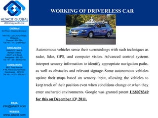 CHENNAI
3rd Floor, ‘Creative Enclave’,
148-150, Luz Church Road,
Mylapore,
Chennai - 600 004.
Tel: +91 - 44 - 2498 4821
BANGALORE
Suite 920, Level 9,
Raheja Towers,
26-27, M G Road,
Bangalore - 560 001.
Tel: +91 - 80 - 6546 2400
COIMBATORE
BB1, Park Avenue,
# 48, Race Course Road,
Coimbatore - 641018.
Tel: +91 - 422 – 6552921
EMAIL
info@altacit.com
WEBSITE
www.altacit.com
WORKING OF DRIVERLESS CAR
Autonomous vehicles sense their surroundings with such techniques as
radar, lidar, GPS, and computer vision. Advanced control systems
interpret sensory information to identify appropriate navigation paths,
as well as obstacles and relevant signage. Some autonomous vehicles
update their maps based on sensory input, allowing the vehicles to
keep track of their position even when conditions change or when they
enter uncharted environments. Google was granted patent US8078349
for this on December 13th
2011.
 