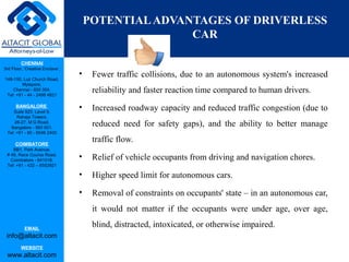 CHENNAI
3rd Floor, ‘Creative Enclave’,
148-150, Luz Church Road,
Mylapore,
Chennai - 600 004.
Tel: +91 - 44 - 2498 4821
BANGALORE
Suite 920, Level 9,
Raheja Towers,
26-27, M G Road,
Bangalore - 560 001.
Tel: +91 - 80 - 6546 2400
COIMBATORE
BB1, Park Avenue,
# 48, Race Course Road,
Coimbatore - 641018.
Tel: +91 - 422 – 6552921
EMAIL
info@altacit.com
WEBSITE
www.altacit.com
POTENTIALADVANTAGES OF DRIVERLESS
CAR
• Fewer traffic collisions, due to an autonomous system's increased
reliability and faster reaction time compared to human drivers.
• Increased roadway capacity and reduced traffic congestion (due to
reduced need for safety gaps), and the ability to better manage
traffic flow.
• Relief of vehicle occupants from driving and navigation chores.
• Higher speed limit for autonomous cars.
• Removal of constraints on occupants' state – in an autonomous car,
it would not matter if the occupants were under age, over age,
blind, distracted, intoxicated, or otherwise impaired.
 
