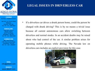 CHENNAI
3rd Floor, ‘Creative Enclave’,
148-150, Luz Church Road,
Mylapore,
Chennai - 600 004.
Tel: +91 - 44 - 2498 4821
BANGALORE
Suite 920, Level 9,
Raheja Towers,
26-27, M G Road,
Bangalore - 560 001.
Tel: +91 - 80 - 6546 2400
COIMBATORE
BB1, Park Avenue,
# 48, Race Course Road,
Coimbatore - 641018.
Tel: +91 - 422 – 6552921
EMAIL
info@altacit.com
WEBSITE
www.altacit.com
LEGAL ISSUES IN DRIVERLESS CAR
• If a driverless car drives a drunk person home, could the person be
charged with drunk driving? This is by no means a trivial issue
because all current autonomous cars allow switching between
driverless and normal modes. In an accident doubts may be raised
about who had control of the car. A similar problem arises for
operating mobile phones while driving. The Nevada law on
driverless cars includes an explicit provision for this case.
 