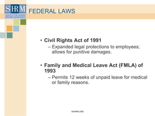 ©SHRM 2008
FEDERAL LAWS
• Civil Rights Act of 1991
– Expanded legal protections to employees;
allows for punitive damages.
• Family and Medical Leave Act (FMLA) of
1993
– Permits 12 weeks of unpaid leave for medical
or family reasons.
 