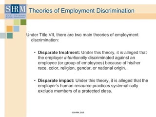 ©SHRM 2008
Theories of Employment Discrimination
Under Title VII, there are two main theories of employment
discrimination:
• Disparate treatment: Under this theory, it is alleged that
the employer intentionally discriminated against an
employee (or group of employees) because of his/her
race, color, religion, gender, or national origin.
• Disparate impact: Under this theory, it is alleged that the
employer’s human resource practices systematically
exclude members of a protected class.
 