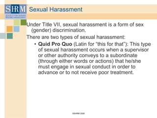 ©SHRM 2008
Sexual Harassment
Under Title VII, sexual harassment is a form of sex
(gender) discrimination.
There are two types of sexual harassment:
• Quid Pro Quo (Latin for “this for that”): This type
of sexual harassment occurs when a supervisor
or other authority conveys to a subordinate
(through either words or actions) that he/she
must engage in sexual conduct in order to
advance or to not receive poor treatment.
 