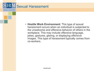 ©SHRM 2008
Sexual Harassment
• Hostile Work Environment: This type of sexual
harassment occurs when an individual is subjected to
the unwelcome and offensive behavior of others in the
workplace. This may include offensive language,
jokes, gestures, glaring, or displaying offensive
images. This type of harassment typically comes from
co-workers.
 