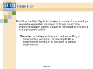 ©SHRM 2008
Retaliation
Title VII of the Civil Rights Act makes it unlawful for an employer
to retaliate against an employee by taking an adverse
employment action against a covered individual for engaging
in any protected activity.
Protected activities include such actions as filing a
discrimination complaint, threatening to file a
discrimination complaint or picketing to protest
discrimination.
 