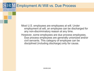 ©SHRM 2008
Employment At Will vs. Due Process
Most U.S. employees are employees at will. Under
employment at will, an employee can be discharged for
any non-discriminatory reason at any time.
However, some employees are due process employees.
Due process employees are generally unionized and/or
civil servants. This category of employee can be
disciplined (including discharge) only for cause.
 
