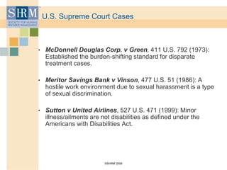 ©SHRM 2008
U.S. Supreme Court Cases
• McDonnell Douglas Corp. v Green, 411 U.S. 792 (1973):
Established the burden-shifting standard for disparate
treatment cases.
• Meritor Savings Bank v Vinson, 477 U.S. 51 (1986): A
hostile work environment due to sexual harassment is a type
of sexual discrimination.
• Sutton v United Airlines, 527 U.S. 471 (1999): Minor
illness/ailments are not disabilities as defined under the
Americans with Disabilities Act.
 