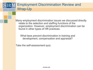 ©SHRM 2008
Employment Discrimination Review and
Wrap-Up
Many employment discrimination issues we discussed directly
relate to the selection and staffing functions of the
organization. However, employment discrimination can be
found in other types of HR practices.
What laws prevent discrimination in training and
development, compensation and appraisal?
Take the self-assessment quiz.
 