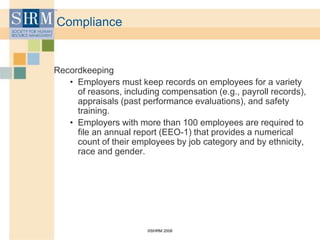 ©SHRM 2008
Compliance
Recordkeeping
• Employers must keep records on employees for a variety
of reasons, including compensation (e.g., payroll records),
appraisals (past performance evaluations), and safety
training.
• Employers with more than 100 employees are required to
file an annual report (EEO-1) that provides a numerical
count of their employees by job category and by ethnicity,
race and gender.
 