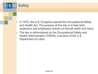 ©SHRM 2008
Safety
• In 1970, the U.S. Congress passed the Occupational Safety
and Health Act. The purpose of this law is to help both
employers and employees reduce on-the-job death and injury.
• The law is administered by the Occupational Safety and
Health Administration (OSHA), a division of the U.S.
Department of Labor.
 
