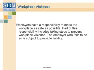 ©SHRM 2008
Workplace Violence
Employers have a responsibility to make the
workplace as safe as possible. Part of this
responsibility includes taking steps to prevent
workplace violence. The employer who fails to do
so is subject to possible liability.
 