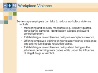 ©SHRM 2008
Workplace Violence
Some steps employers can take to reduce workplace violence
include:
• Monitoring and security measures (e.g., security guards,
surveillance cameras, identification badges, password-
controlled entry).
• Establishing a zero-tolerance policy on workplace violence.
• Offering employee training on workplace violence avoidance
and alternative dispute resolution tactics.
• Establishing a zero-tolerance policy about being on the
jobsite or performing work duties while under the influence
of illegal drugs or alcohol.
 